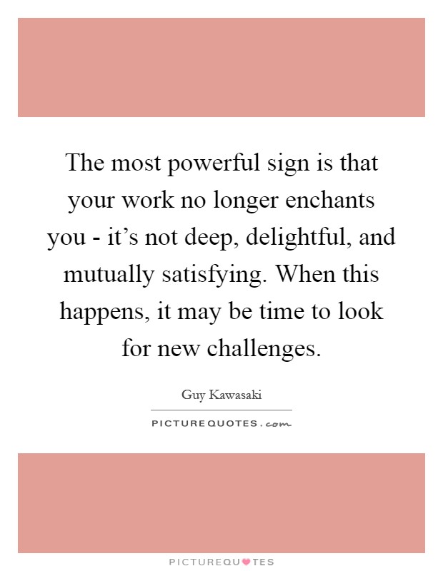 The most powerful sign is that your work no longer enchants you - it's not deep, delightful, and mutually satisfying. When this happens, it may be time to look for new challenges Picture Quote #1