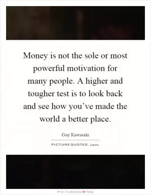 Money is not the sole or most powerful motivation for many people. A higher and tougher test is to look back and see how you’ve made the world a better place Picture Quote #1