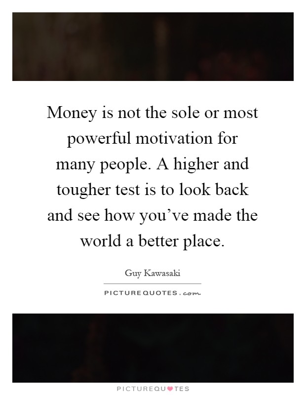 Money is not the sole or most powerful motivation for many people. A higher and tougher test is to look back and see how you've made the world a better place Picture Quote #1