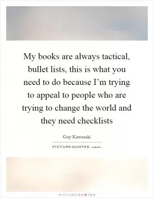 My books are always tactical, bullet lists, this is what you need to do because I’m trying to appeal to people who are trying to change the world and they need checklists Picture Quote #1