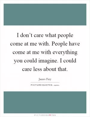 I don’t care what people come at me with. People have come at me with everything you could imagine. I could care less about that Picture Quote #1