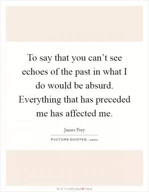 To say that you can’t see echoes of the past in what I do would be absurd. Everything that has preceded me has affected me Picture Quote #1
