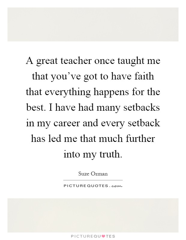 A great teacher once taught me that you've got to have faith that everything happens for the best. I have had many setbacks in my career and every setback has led me that much further into my truth Picture Quote #1