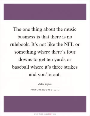 The one thing about the music business is that there is no rulebook. It’s not like the NFL or something where there’s four downs to get ten yards or baseball where it’s three strikes and you’re out Picture Quote #1