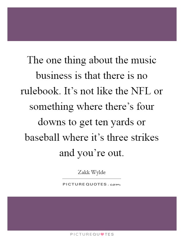The one thing about the music business is that there is no rulebook. It's not like the NFL or something where there's four downs to get ten yards or baseball where it's three strikes and you're out Picture Quote #1