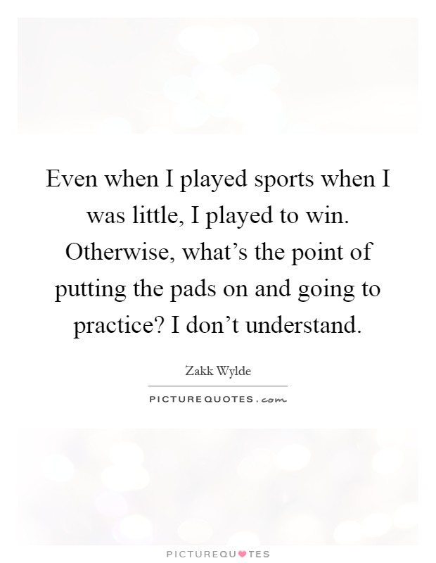 Even when I played sports when I was little, I played to win. Otherwise, what's the point of putting the pads on and going to practice? I don't understand Picture Quote #1