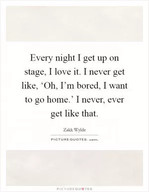 Every night I get up on stage, I love it. I never get like, ‘Oh, I’m bored, I want to go home.’ I never, ever get like that Picture Quote #1