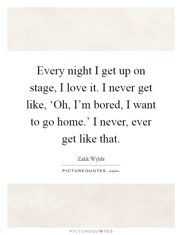 Every night I get up on stage, I love it. I never get like, ‘Oh, I'm bored, I want to go home.' I never, ever get like that Picture Quote #1