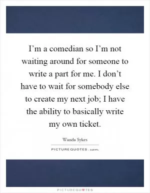 I’m a comedian so I’m not waiting around for someone to write a part for me. I don’t have to wait for somebody else to create my next job; I have the ability to basically write my own ticket Picture Quote #1