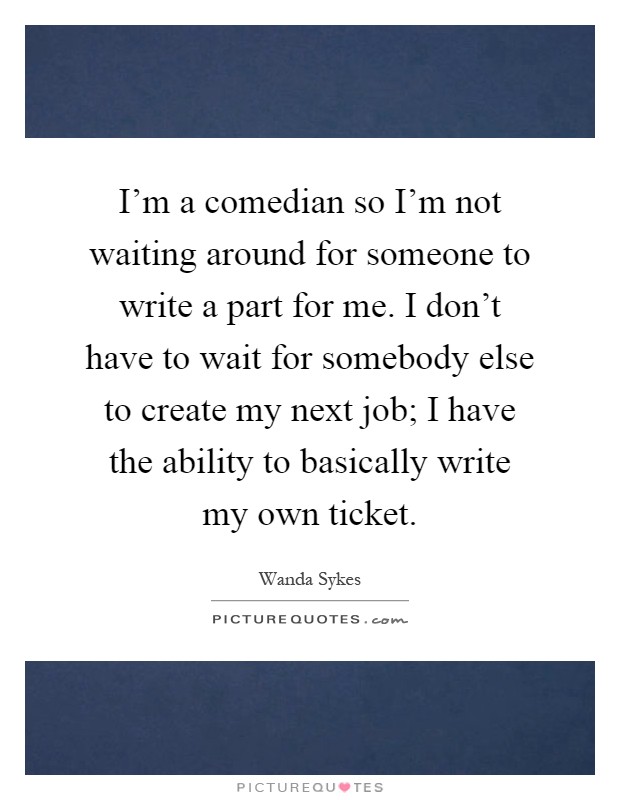 I'm a comedian so I'm not waiting around for someone to write a part for me. I don't have to wait for somebody else to create my next job; I have the ability to basically write my own ticket Picture Quote #1