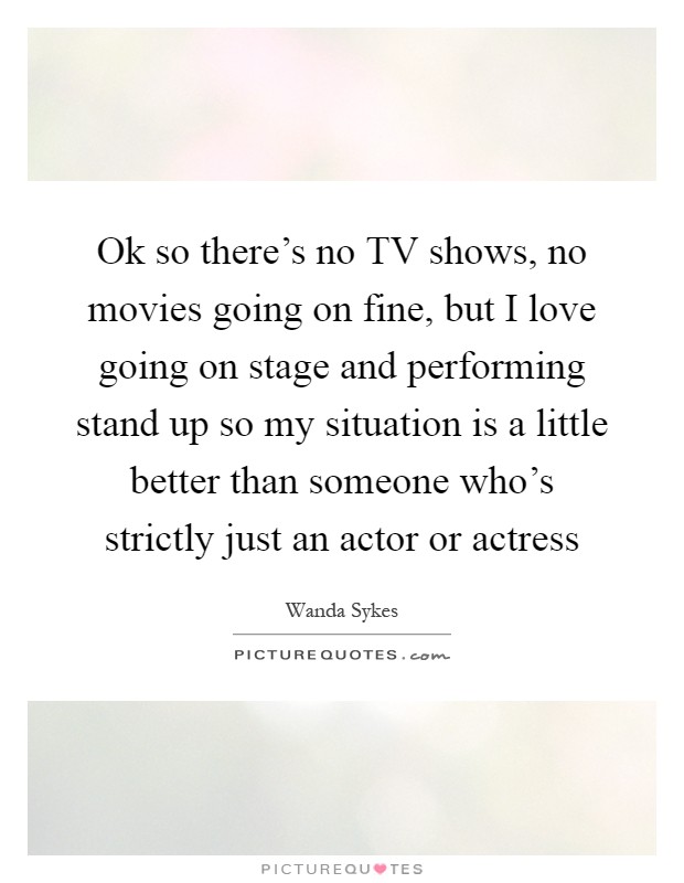 Ok so there's no TV shows, no movies going on fine, but I love going on stage and performing stand up so my situation is a little better than someone who's strictly just an actor or actress Picture Quote #1