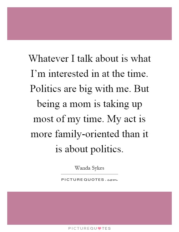 Whatever I talk about is what I'm interested in at the time. Politics are big with me. But being a mom is taking up most of my time. My act is more family-oriented than it is about politics Picture Quote #1
