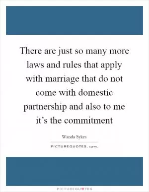 There are just so many more laws and rules that apply with marriage that do not come with domestic partnership and also to me it’s the commitment Picture Quote #1