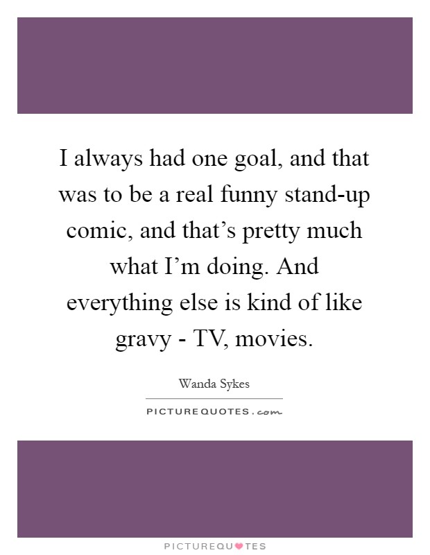 I always had one goal, and that was to be a real funny stand-up comic, and that's pretty much what I'm doing. And everything else is kind of like gravy - TV, movies Picture Quote #1