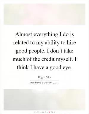 Almost everything I do is related to my ability to hire good people. I don’t take much of the credit myself. I think I have a good eye Picture Quote #1