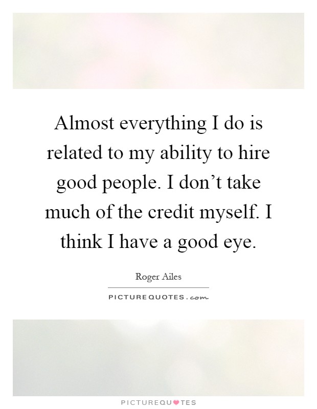 Almost everything I do is related to my ability to hire good people. I don't take much of the credit myself. I think I have a good eye Picture Quote #1