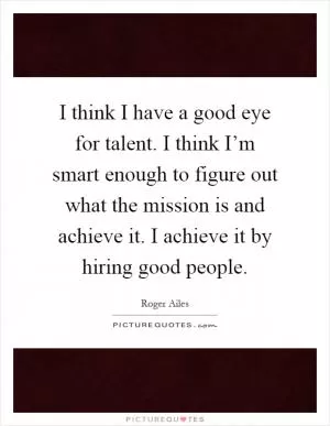 I think I have a good eye for talent. I think I’m smart enough to figure out what the mission is and achieve it. I achieve it by hiring good people Picture Quote #1