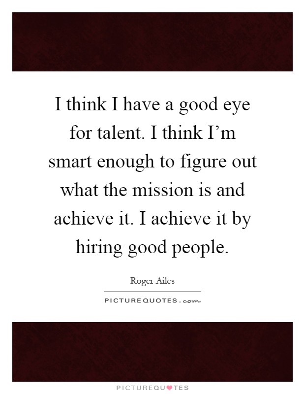 I think I have a good eye for talent. I think I'm smart enough to figure out what the mission is and achieve it. I achieve it by hiring good people Picture Quote #1