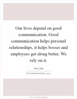 Our lives depend on good communication. Good communication helps personal relationships, it helps bosses and employees get along better. We rely on it Picture Quote #1