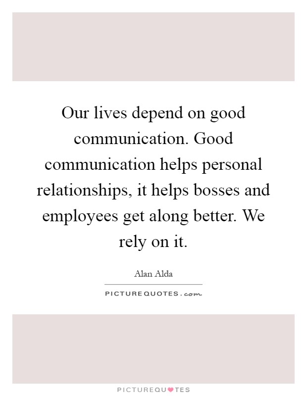 Our lives depend on good communication. Good communication helps personal relationships, it helps bosses and employees get along better. We rely on it Picture Quote #1