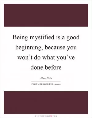 Being mystified is a good beginning, because you won’t do what you’ve done before Picture Quote #1