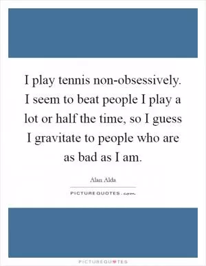 I play tennis non-obsessively. I seem to beat people I play a lot or half the time, so I guess I gravitate to people who are as bad as I am Picture Quote #1