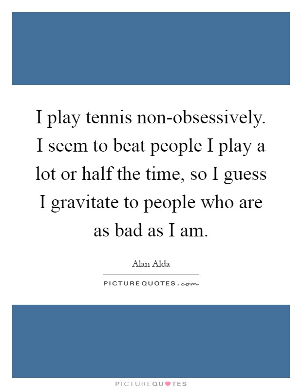 I play tennis non-obsessively. I seem to beat people I play a lot or half the time, so I guess I gravitate to people who are as bad as I am Picture Quote #1