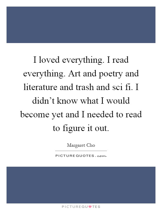 I loved everything. I read everything. Art and poetry and literature and trash and sci fi. I didn't know what I would become yet and I needed to read to figure it out Picture Quote #1