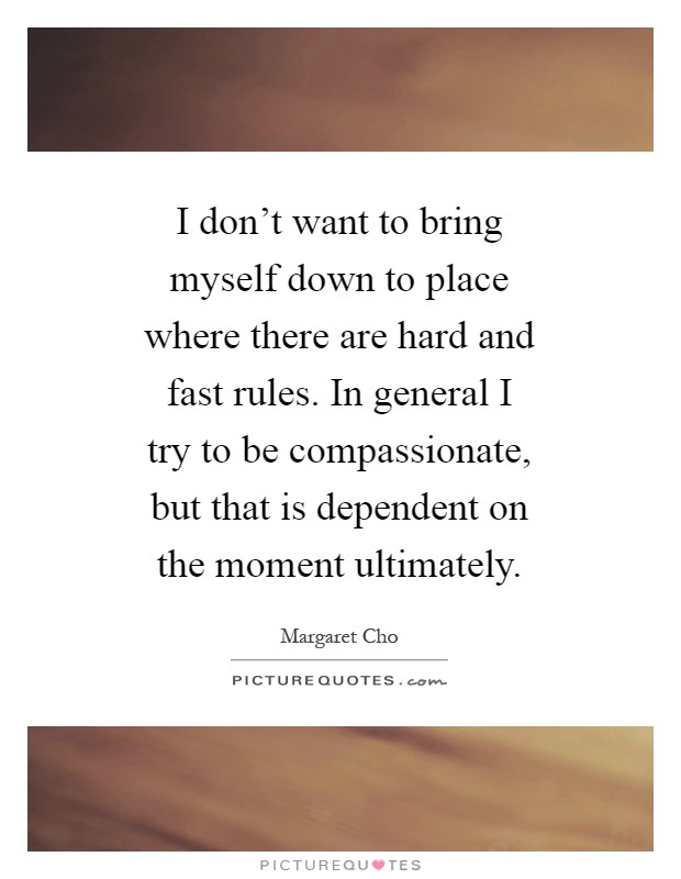 I don't want to bring myself down to place where there are hard and fast rules. In general I try to be compassionate, but that is dependent on the moment ultimately Picture Quote #1