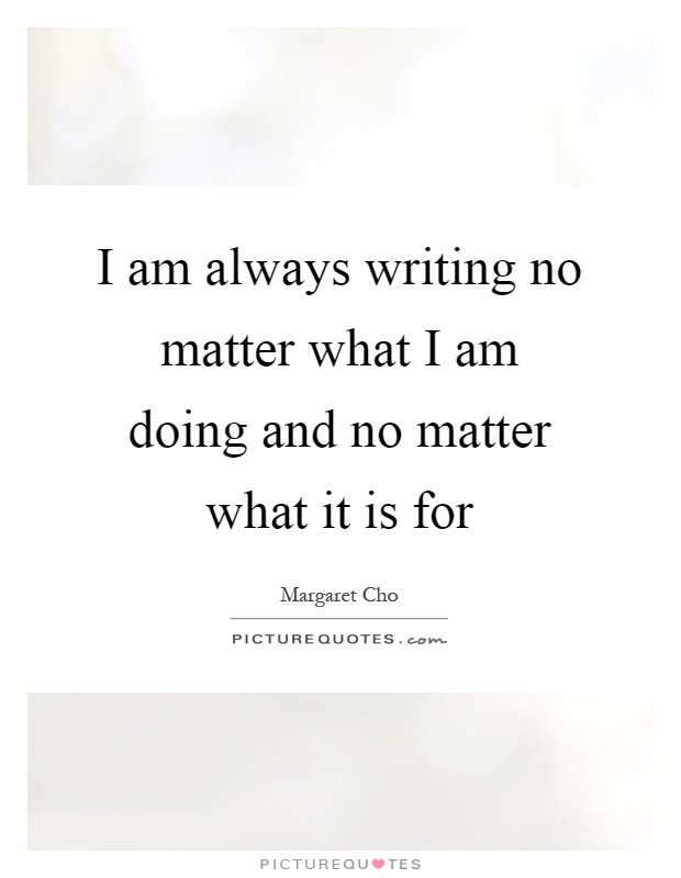 I am always writing no matter what I am doing and no matter what it is for Picture Quote #1