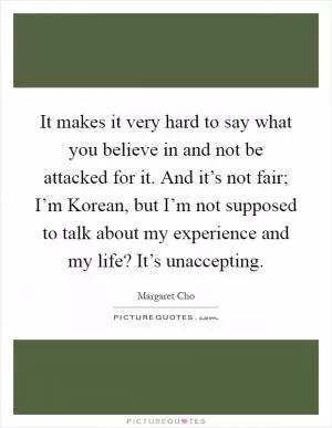 It makes it very hard to say what you believe in and not be attacked for it. And it’s not fair; I’m Korean, but I’m not supposed to talk about my experience and my life? It’s unaccepting Picture Quote #1
