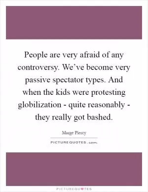 People are very afraid of any controversy. We’ve become very passive spectator types. And when the kids were protesting globilization - quite reasonably - they really got bashed Picture Quote #1