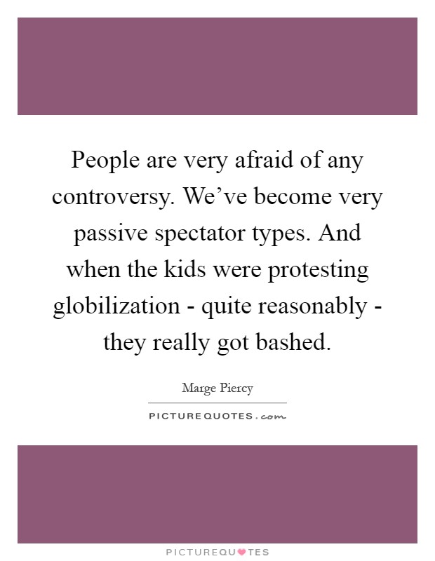 People are very afraid of any controversy. We've become very passive spectator types. And when the kids were protesting globilization - quite reasonably - they really got bashed Picture Quote #1