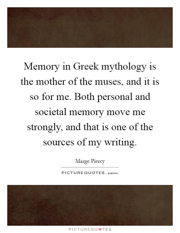 Memory in Greek mythology is the mother of the muses, and it is so for me. Both personal and societal memory move me strongly, and that is one of the sources of my writing Picture Quote #1