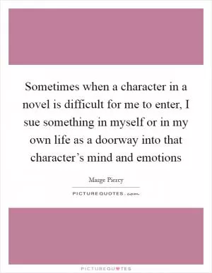 Sometimes when a character in a novel is difficult for me to enter, I sue something in myself or in my own life as a doorway into that character’s mind and emotions Picture Quote #1