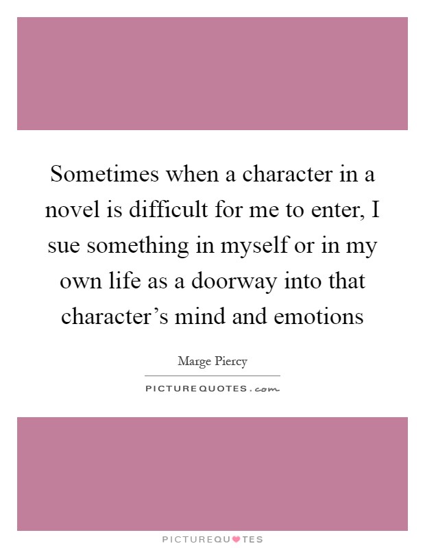 Sometimes when a character in a novel is difficult for me to enter, I sue something in myself or in my own life as a doorway into that character's mind and emotions Picture Quote #1