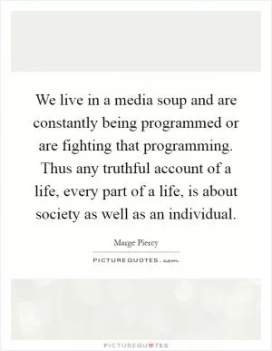 We live in a media soup and are constantly being programmed or are fighting that programming. Thus any truthful account of a life, every part of a life, is about society as well as an individual Picture Quote #1