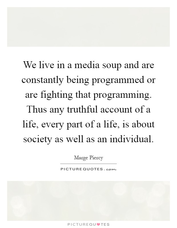 We live in a media soup and are constantly being programmed or are fighting that programming. Thus any truthful account of a life, every part of a life, is about society as well as an individual Picture Quote #1