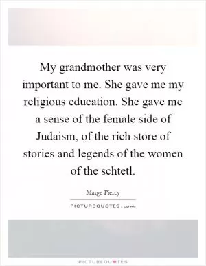 My grandmother was very important to me. She gave me my religious education. She gave me a sense of the female side of Judaism, of the rich store of stories and legends of the women of the schtetl Picture Quote #1