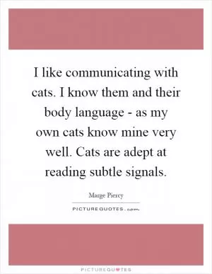 I like communicating with cats. I know them and their body language - as my own cats know mine very well. Cats are adept at reading subtle signals Picture Quote #1