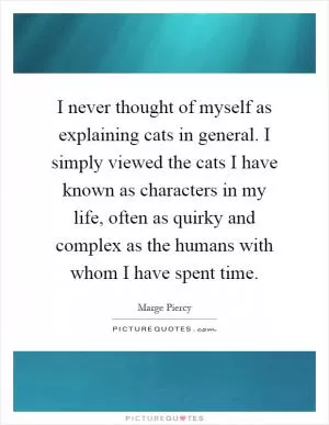 I never thought of myself as explaining cats in general. I simply viewed the cats I have known as characters in my life, often as quirky and complex as the humans with whom I have spent time Picture Quote #1