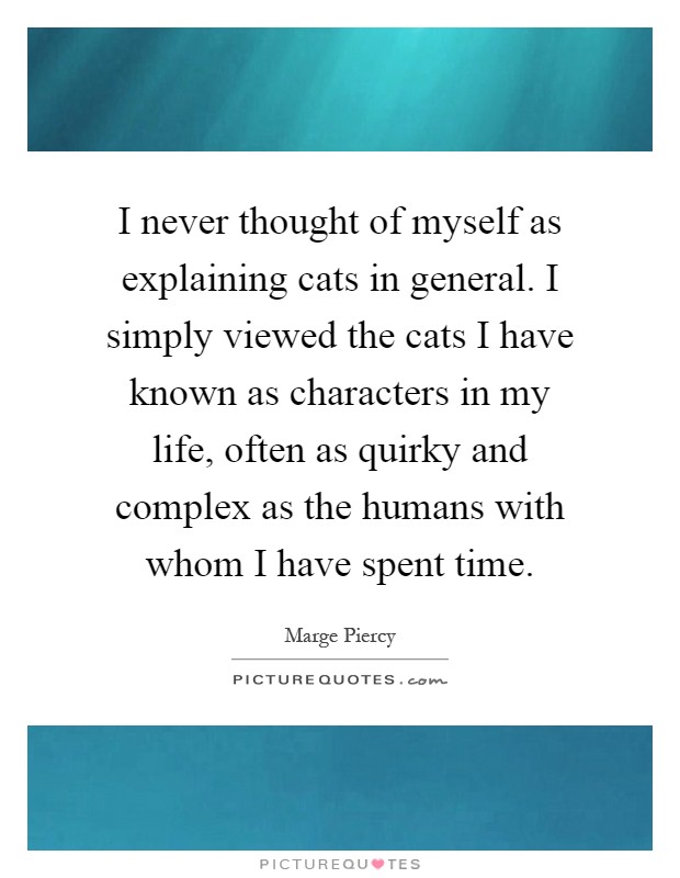 I never thought of myself as explaining cats in general. I simply viewed the cats I have known as characters in my life, often as quirky and complex as the humans with whom I have spent time Picture Quote #1