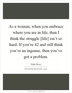As a woman, when you embrace where you are in life, then I think the struggle [life] isn’t so hard. If you’re 42 and still think you’re an ingenue, then you’ve got a problem Picture Quote #1