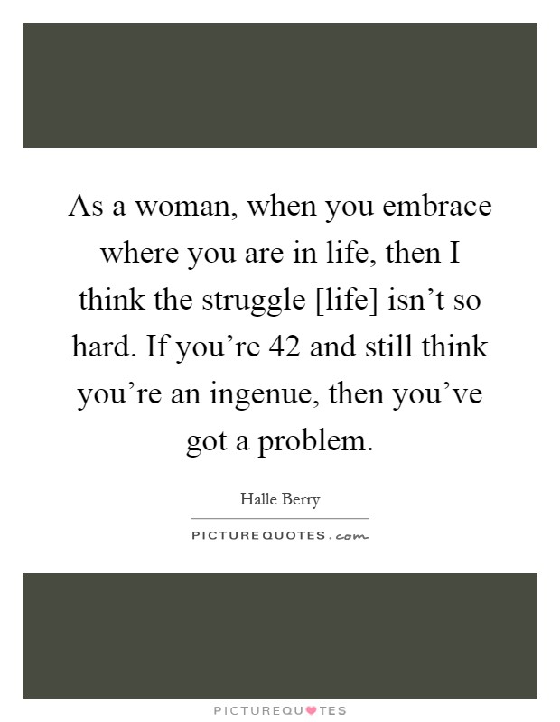 As a woman, when you embrace where you are in life, then I think the struggle [life] isn't so hard. If you're 42 and still think you're an ingenue, then you've got a problem Picture Quote #1