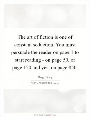 The art of fiction is one of constant seduction. You must persuade the reader on page 1 to start reading - on page 50, or page 150 and yes, on page 850 Picture Quote #1