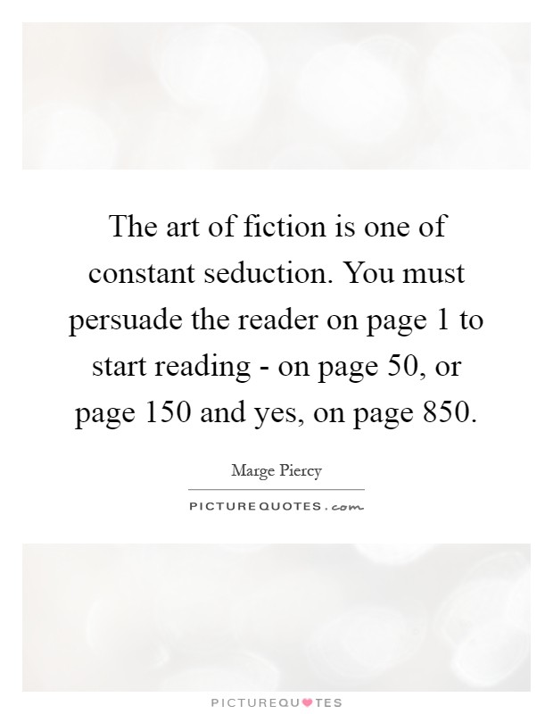 The art of fiction is one of constant seduction. You must persuade the reader on page 1 to start reading - on page 50, or page 150 and yes, on page 850 Picture Quote #1