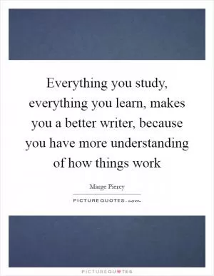 Everything you study, everything you learn, makes you a better writer, because you have more understanding of how things work Picture Quote #1