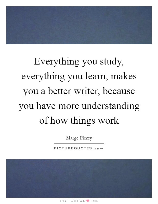 Everything you study, everything you learn, makes you a better writer, because you have more understanding of how things work Picture Quote #1