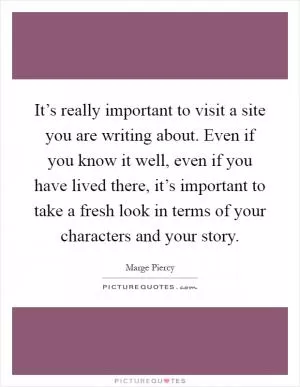 It’s really important to visit a site you are writing about. Even if you know it well, even if you have lived there, it’s important to take a fresh look in terms of your characters and your story Picture Quote #1