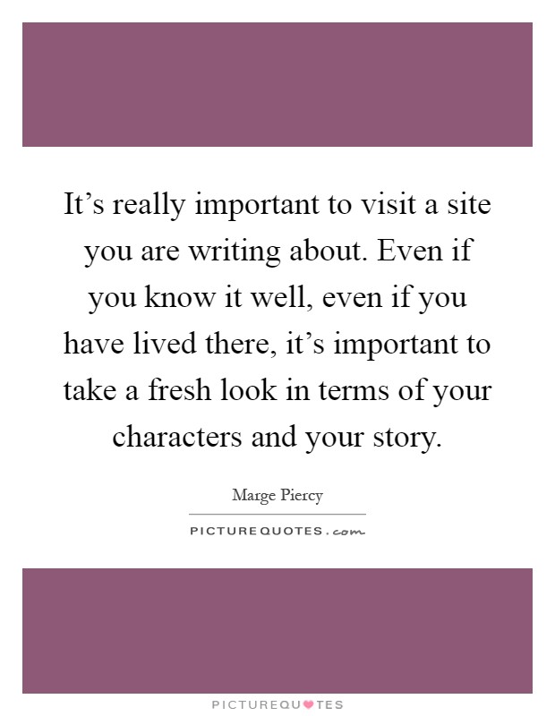 It's really important to visit a site you are writing about. Even if you know it well, even if you have lived there, it's important to take a fresh look in terms of your characters and your story Picture Quote #1